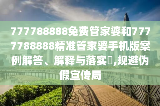 777788888免费管家婆和7777788888精准管家婆手机版案例解答、解释与落实​,规避伪假宣传局