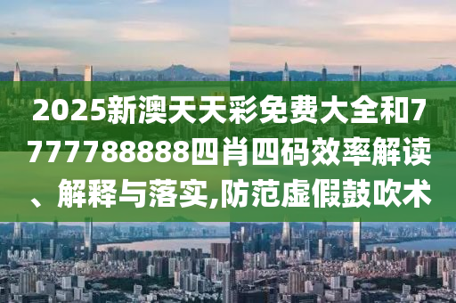 2025新澳天天彩免费大全和7777788888四肖四码效率解读、解释与落实,防范虚假鼓吹术