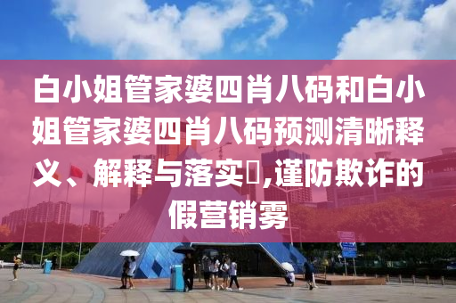 白小姐管家婆四肖八码和白小姐管家婆四肖八码预测清晰释义、解释与落实​,谨防欺诈的假营销雾
