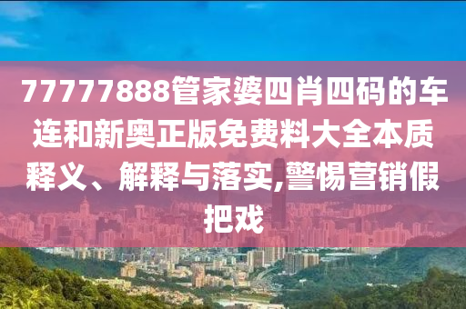 77777888管家婆四肖四码的车连和新奥正版免费料大全本质释义、解释与落实,警惕营销假把戏