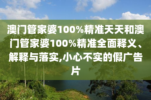 澳门管家婆100%精准天天和澳门管家婆100%精准全面释义、解释与落实,小心不实的假广告片