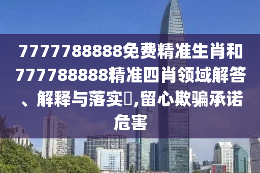7777788888免费精准生肖和777788888精准四肖领域解答、解释与落实​,留心欺骗承诺危害