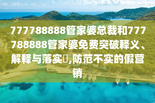 777788888管家婆总裁和777788888管家婆免费突破释义、解释与落实​,防范不实的假营销
