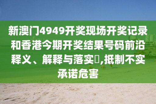 新澳门4949开奖现场开奖记录和香港今期开奖结果号码前沿释义、解释与落实​,抵制不实承诺危害