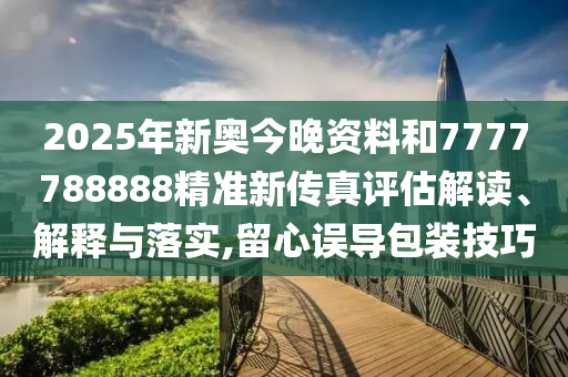 2025年新奥今晚资料和7777788888精准新传真评估解读、解释与落实,留心误导包装技巧