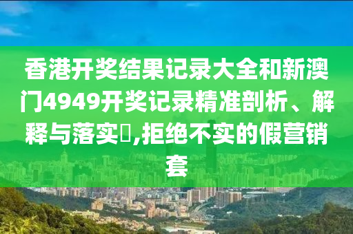 香港开奖结果记录大全和新澳门4949开奖记录精准剖析、解释与落实​,拒绝不实的假营销套