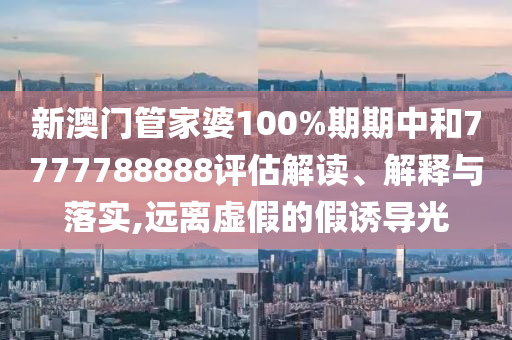 新澳门管家婆100%期期中和7777788888评估解读、解释与落实,远离虚假的假诱导光