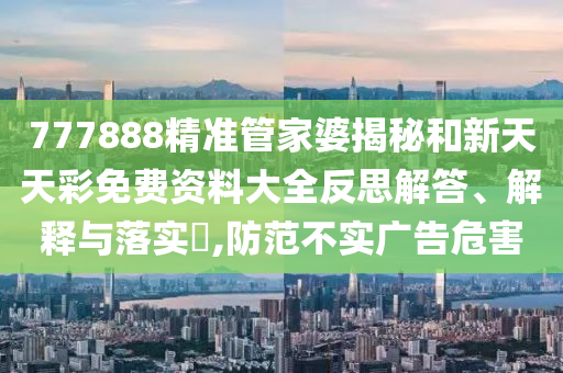 777888精准管家婆揭秘和新天天彩免费资料大全反思解答、解释与落实​,防范不实广告危害