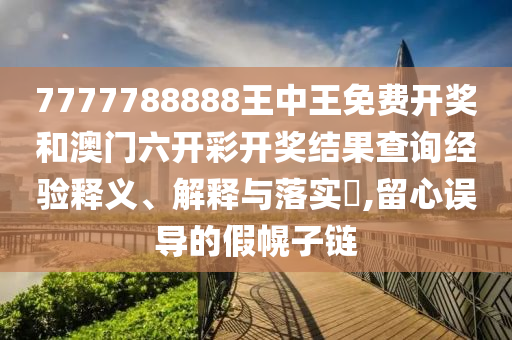 7777788888王中王免费开奖和澳门六开彩开奖结果查询经验释义、解释与落实​,留心误导的假幌子链