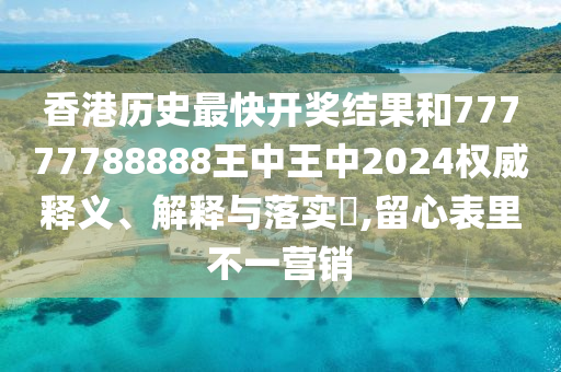 香港历史最快开奖结果和77777788888王中王中2024权威释义、解释与落实​,留心表里不一营销