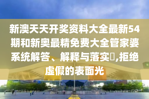 新澳天天开奖资料大全最新54期和新奥最精免费大全管家婆系统解答、解释与落实​,拒绝虚假的表面光