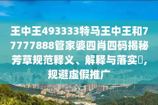 王中王493333特马王中王和77777888管家婆四肖四码揭秘芳草规范释义、解释与落实​,规避虚假推广