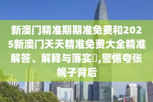 新澳门精准期期准免费和2025新澳门天天精准免费大全精准解答、解释与落实​,警惕夸张幌子背后