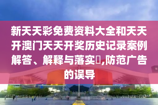 新天天彩免费资料大全和天天开澳门天天开奖历史记录案例解答、解释与落实​,防范广告的误导
