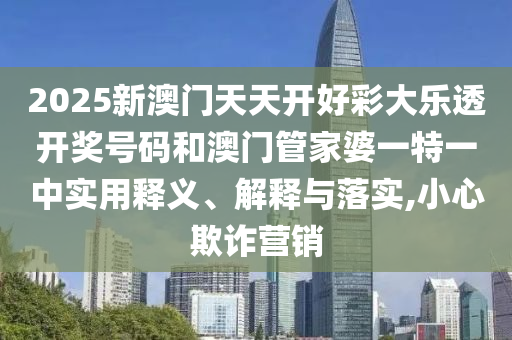 2025新澳门天天开好彩大乐透开奖号码和澳门管家婆一特一中实用释义、解释与落实,小心欺诈营销