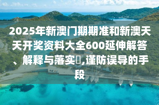 2025年新澳门期期准和新澳天天开奖资料大全600延伸解答、解释与落实​,谨防误导的手段
