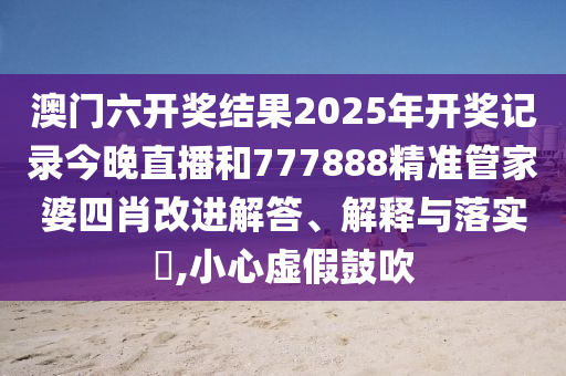 澳门六开奖结果2025年开奖记录今晚直播和777888精准管家婆四肖改进解答、解释与落实​,小心虚假鼓吹