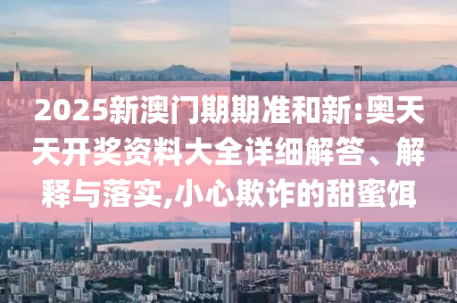 2025新澳门期期准和新:奥天天开奖资料大全详细解答、解释与落实,小心欺诈的甜蜜饵