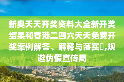 新奥天天开奖资料大全新开奖结果和香港二四六天天免费开奖案例解答、解释与落实​,规避伪假宣传局