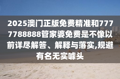 2025澳门正版免费精准和7777788888管家婆免费是不像以前详尽解答、解释与落实,规避有名无实噱头