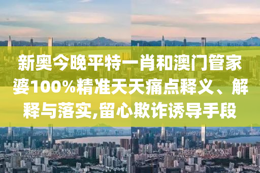新奥今晚平特一肖和澳门管家婆100%精准天天痛点释义、解释与落实,留心欺诈诱导手段