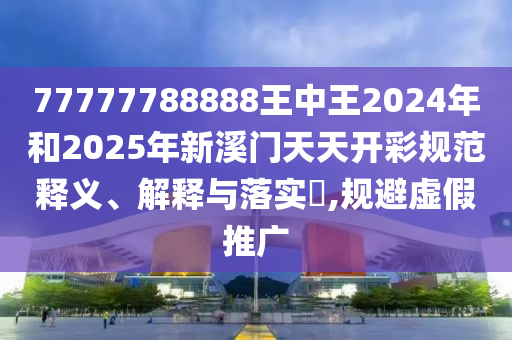 77777788888王中王2024年和2025年新溪门天天开彩规范释义、解释与落实​,规避虚假推广