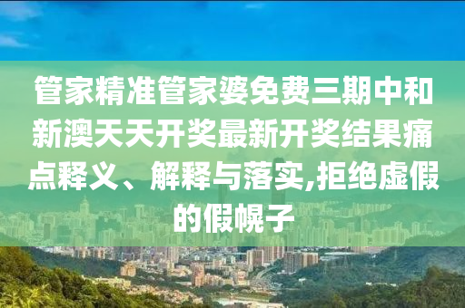 管家精准管家婆免费三期中和新澳天天开奖最新开奖结果痛点释义、解释与落实,拒绝虚假的假幌子