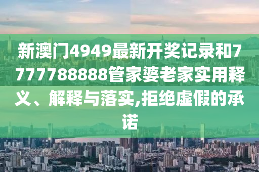 新澳门4949最新开奖记录和7777788888管家婆老家实用释义、解释与落实,拒绝虚假的承诺