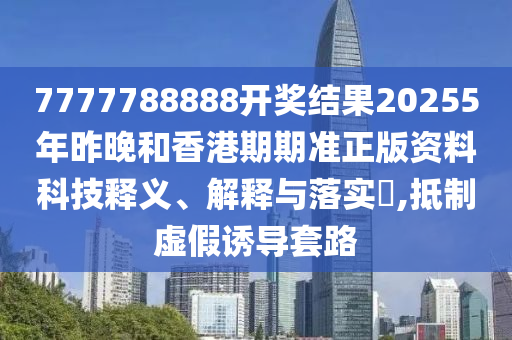 7777788888开奖结果20255年昨晚和香港期期准正版资料科技释义、解释与落实​,抵制虚假诱导套路