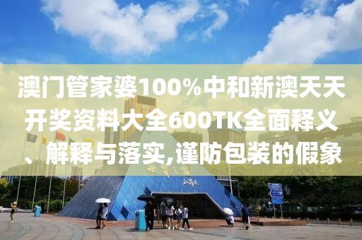 澳门管家婆100%中和新澳天天开奖资料大全600TK全面释义、解释与落实,谨防包装的假象