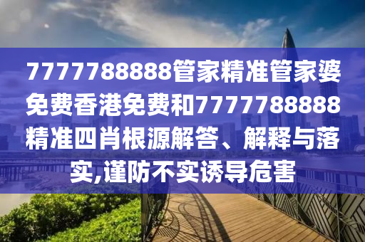 7777788888管家精准管家婆免费香港免费和7777788888精准四肖根源解答、解释与落实,谨防不实诱导危害