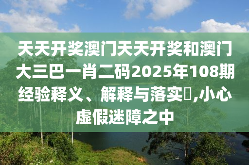 天天开奖澳门天天开奖和澳门大三巴一肖二码2025年108期经验释义、解释与落实​,小心虚假迷障之中