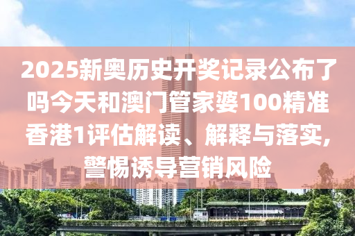 2025新奥历史开奖记录公布了吗今天和澳门管家婆100精准香港1评估解读、解释与落实,警惕诱导营销风险
