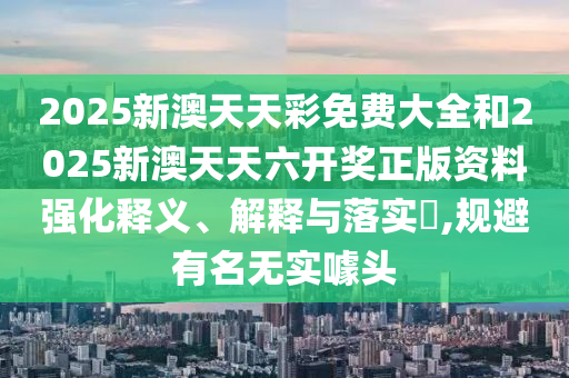 2025新澳天天彩免费大全和2025新澳天天六开奖正版资料强化释义、解释与落实​,规避有名无实噱头