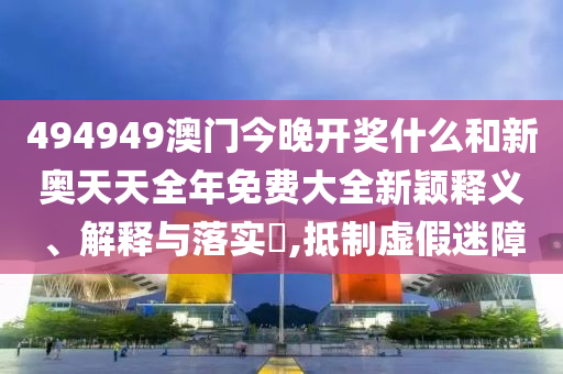 494949澳门今晚开奖什么和新奥天天全年免费大全新颖释义、解释与落实​,抵制虚假迷障