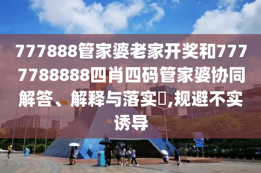 777888管家婆老家开奖和7777788888四肖四码管家婆协同解答、解释与落实​,规避不实诱导