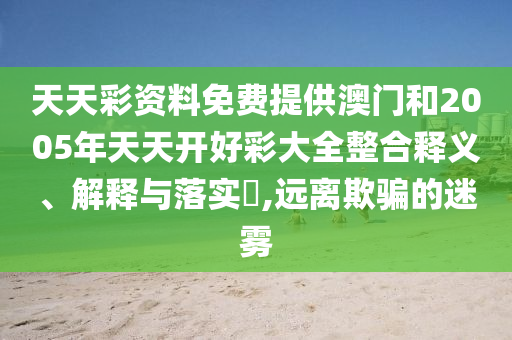 天天彩资料免费提供澳门和2005年天天开好彩大全整合释义、解释与落实​,远离欺骗的迷雾