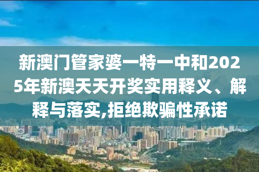 新澳门管家婆一特一中和2025年新澳天天开奖实用释义、解释与落实,拒绝欺骗性承诺