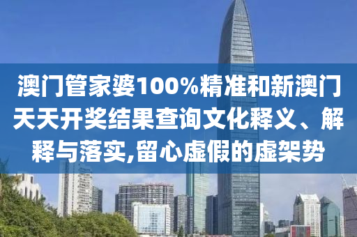 澳门管家婆100%精准和新澳门天天开奖结果查询文化释义、解释与落实,留心虚假的虚架势