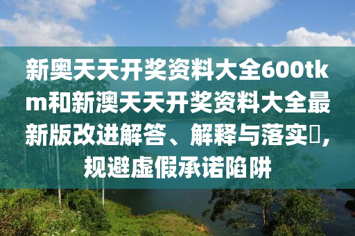 新奥天天开奖资料大全600tkm和新澳天天开奖资料大全最新版改进解答、解释与落实​,规避虚假承诺陷阱