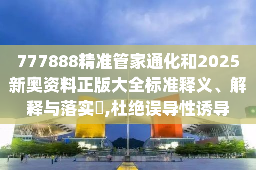 777888精准管家通化和2025新奥资料正版大全标准释义、解释与落实​,杜绝误导性诱导