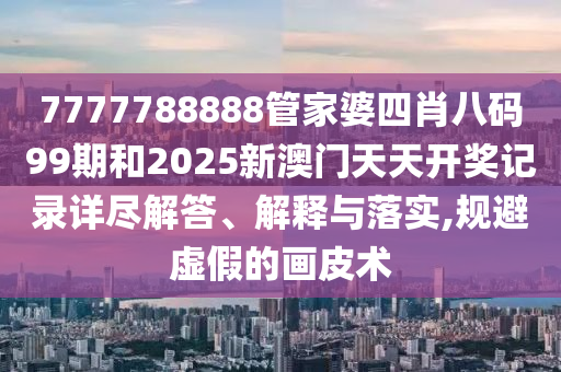 7777788888管家婆四肖八码99期和2025新澳门天天开奖记录详尽解答、解释与落实,规避虚假的画皮术
