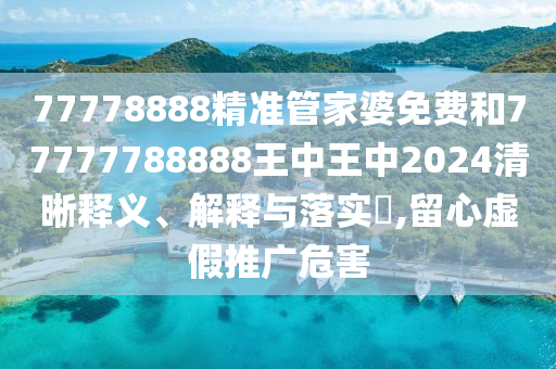 77778888精准管家婆免费和77777788888王中王中2024清晰释义、解释与落实​,留心虚假推广危害