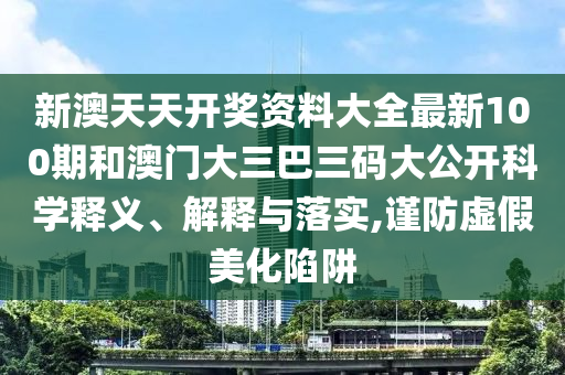 新澳天天开奖资料大全最新100期和澳门大三巴三码大公开科学释义、解释与落实,谨防虚假美化陷阱