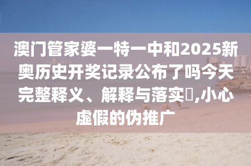 澳门管家婆一特一中和2025新奥历史开奖记录公布了吗今天完整释义、解释与落实​,小心虚假的伪推广