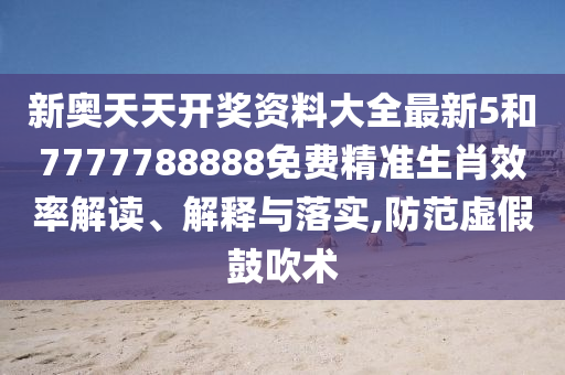 新奥天天开奖资料大全最新5和7777788888免费精准生肖效率解读、解释与落实,防范虚假鼓吹术