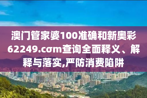 澳门管家婆100准确和新奥彩62249.cσm查询全面释义、解释与落实,严防消费陷阱