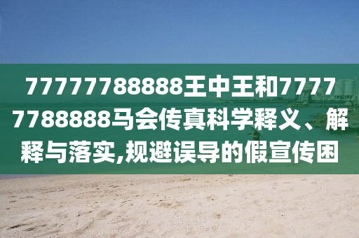 77777788888王中王和77777788888马会传真科学释义、解释与落实,规避误导的假宣传困
