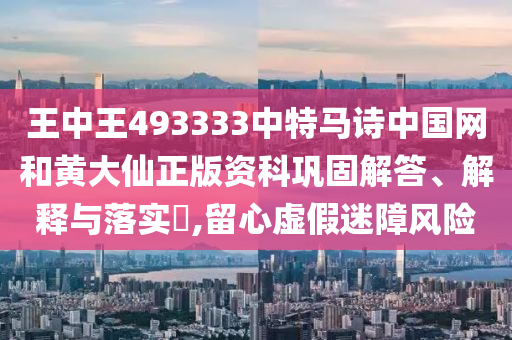 王中王493333中特马诗中国网和黄大仙正版资科巩固解答、解释与落实​,留心虚假迷障风险
