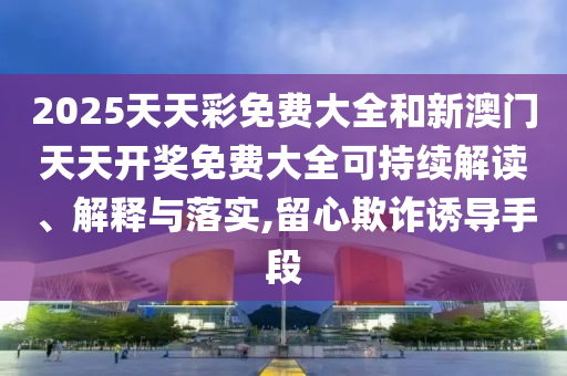 2025天天彩免费大全和新澳门天天开奖免费大全可持续解读、解释与落实,留心欺诈诱导手段